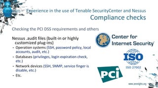 Nessus .audit files (built-in or highly
customized plug-ins)
- Operation systems (SSH, password policy, local
accounts, audit, etc.)
- Databases (privileges, login expiration check,
etc.)
- Network devices (SSH, SNMP, service finger is
disable, etc.)
- Etc.
Experience in the use of Tenable SecurityCenter and Nessus
Compliance checks
Checking the PCI DSS requirements and others
 