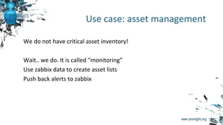 We do not have critical asset inventory!
Wait.. we do. It is called “monitoring”
Use zabbix data to create asset lists
Push back alerts to zabbix
Use case: asset management
 