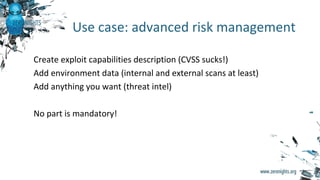 Create exploit capabilities description (CVSS sucks!)
Add environment data (internal and external scans at least)
Add anything you want (threat intel)
No part is mandatory!
Use case: advanced risk management
 