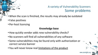•When the scan is finished, the results may already be outdated
•False positives
•Per-host licensing
Knowledge base
•How quickly vendor adds new vulnerability checks?
•No scanners will find all vulnerabilities of any software
•Some vulnerabilities may be found only with authorization or
correct service banner
•You will never know real limitations of the product
A variety of Vulnerability Scanners
Some problems
 