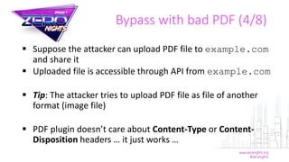  Suppose the attacker can upload PDF file to example.com
and share it
 Uploaded file is accessible through API from example.com
 Tip: The attacker tries to upload PDF file as file of another
format (image file)
 PDF plugin doesn’t care about Content-Type or Content-
Disposition headers … it just works …
Bypass with bad PDF (4/8)
 