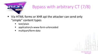  Via HTML forms or XHR api the attacker can send only
“simple” content types
 text/plain
 application/x-www-form-urlencoded
 multipart/form-data
Bypass with arbitrary CT (7/8)
 