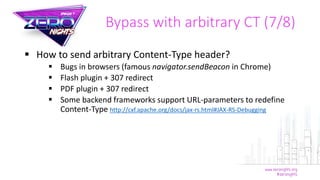  How to send arbitrary Content-Type header?
 Bugs in browsers (famous navigator.sendBeacon in Chrome)
 Flash plugin + 307 redirect
 PDF plugin + 307 redirect
 Some backend frameworks support URL-parameters to redefine
Content-Type http://cxf.apache.org/docs/jax-rs.html#JAX-RS-Debugging
Bypass with arbitrary CT (7/8)
 