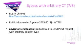  Bug in Chrome
https://bugs.chromium.org/p/chromium/issues/detail?id=490015
 Publicly known for 2 years (2015-2017) - WTF!!!
 navigator.sendBeacon() call allowed to send POST request
with arbitrary content type
Bypass with arbitrary CT (7/8)
 