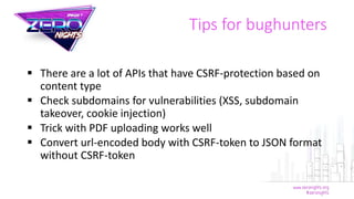 Tips for bughunters
 There are a lot of APIs that have CSRF-protection based on
content type
 Check subdomains for vulnerabilities (XSS, subdomain
takeover, cookie injection)
 Trick with PDF uploading works well
 Convert url-encoded body with CSRF-token to JSON format
without CSRF-token
 