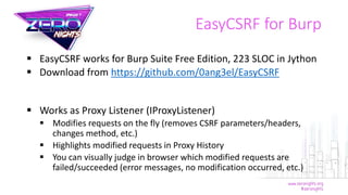 EasyCSRF for Burp
 EasyCSRF works for Burp Suite Free Edition, 223 SLOC in Jython
 Download from https://github.com/0ang3el/EasyCSRF
 Works as Proxy Listener (IProxyListener)
 Modifies requests on the fly (removes CSRF parameters/headers,
changes method, etc.)
 Highlights modified requests in Proxy History
 You can visually judge in browser which modified requests are
failed/succeeded (error messages, no modification occurred, etc.)
 