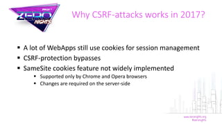  A lot of WebApps still use cookies for session management
 CSRF-protection bypasses
 SameSite cookies feature not widely implemented
 Supported only by Chrome and Opera browsers
 Changes are required on the server-side
Why CSRF-attacks works in 2017?
 