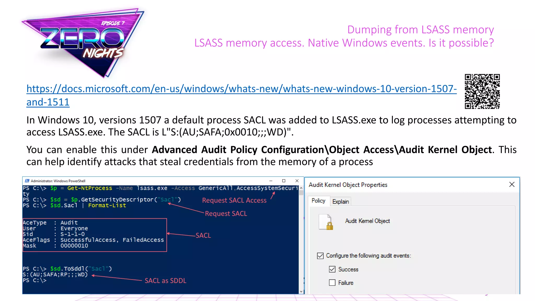 Dumping from LSASS memory
LSASS memory access. Native Windows events. Is it possible?
In Windows 10, versions 1507 a default process SACL was added to LSASS.exe to log processes attempting to
access LSASS.exe. The SACL is L"S:(AU;SAFA;0x0010;;;WD)".
You can enable this under Advanced Audit Policy ConfigurationObject AccessAudit Kernel Object. This
can help identify attacks that steal credentials from the memory of a process
https://docs.microsoft.com/en-us/windows/whats-new/whats-new-windows-10-version-1507-
and-1511
 
