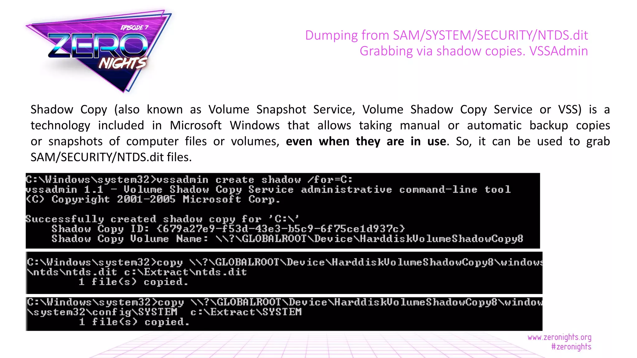 Dumping from SAM/SYSTEM/SECURITY/NTDS.dit
Grabbing via shadow copies. VSSAdmin
Shadow Copy (also known as Volume Snapshot Service, Volume Shadow Copy Service or VSS) is a
technology included in Microsoft Windows that allows taking manual or automatic backup copies
or snapshots of computer files or volumes, even when they are in use. So, it can be used to grab
SAM/SECURITY/NTDS.dit files.
 