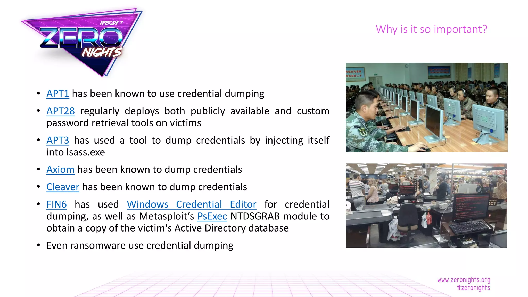 Why is it so important?
• APT1 has been known to use credential dumping
• APT28 regularly deploys both publicly available and custom
password retrieval tools on victims
• APT3 has used a tool to dump credentials by injecting itself
into lsass.exe
• Axiom has been known to dump credentials
• Cleaver has been known to dump credentials
• FIN6 has used Windows Credential Editor for credential
dumping, as well as Metasploit’s PsExec NTDSGRAB module to
obtain a copy of the victim's Active Directory database
• Even ransomware use credential dumping
 