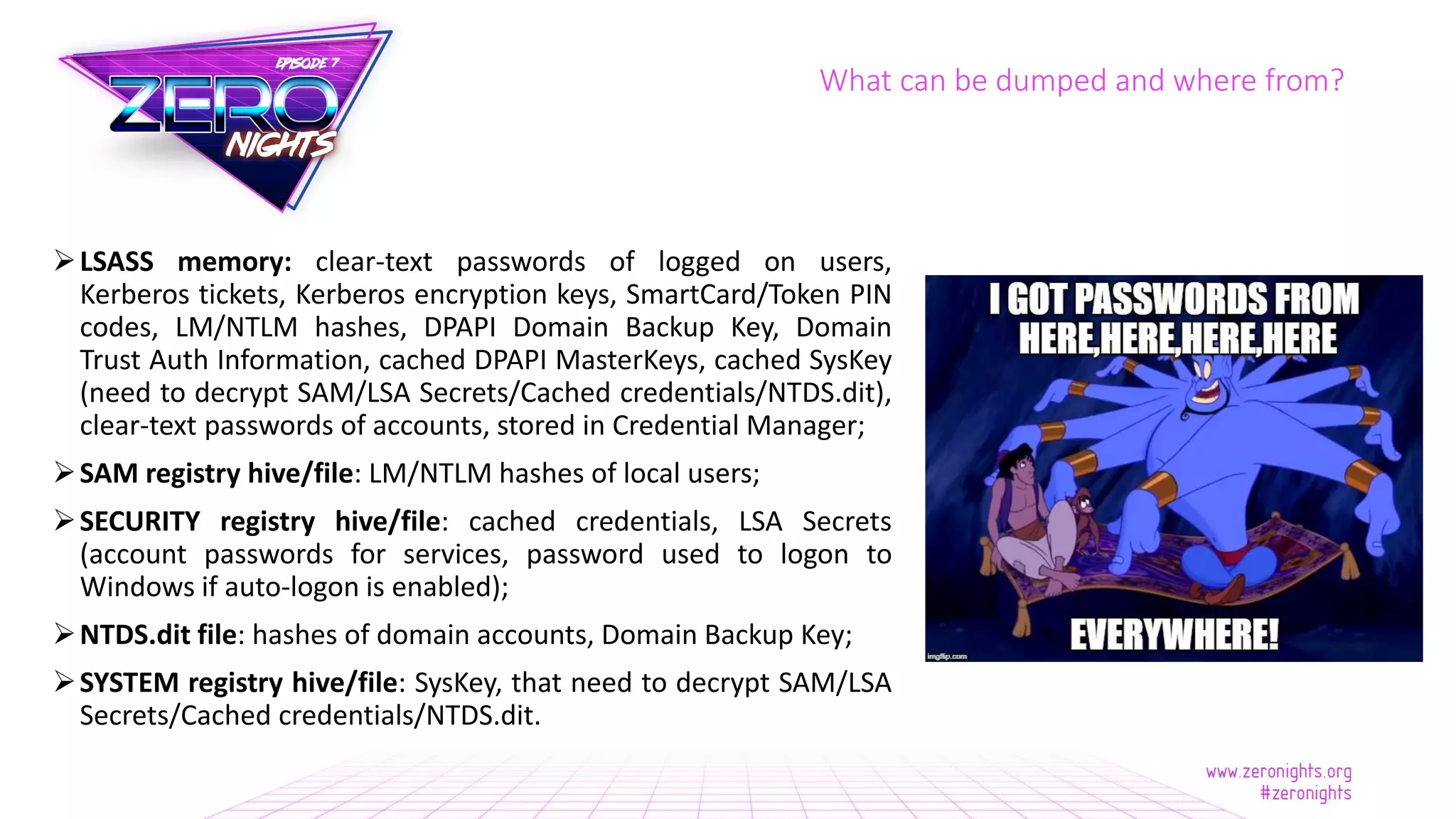 LSASS memory: clear-text passwords of logged on users,
Kerberos tickets, Kerberos encryption keys, SmartCard/Token PIN
codes, LM/NTLM hashes, DPAPI Domain Backup Key, Domain
Trust Auth Information, cached DPAPI MasterKeys, cached SysKey
(need to decrypt SAM/LSA Secrets/Cached credentials/NTDS.dit),
clear-text passwords of accounts, stored in Credential Manager;
SAM registry hive/file: LM/NTLM hashes of local users;
SECURITY registry hive/file: cached credentials, LSA Secrets
(account passwords for services, password used to logon to
Windows if auto-logon is enabled);
NTDS.dit file: hashes of domain accounts, Domain Backup Key;
SYSTEM registry hive/file: SysKey, that need to decrypt SAM/LSA
Secrets/Cached credentials/NTDS.dit.
What can be dumped and where from?
 