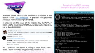 Dumping from LSASS memory
And what about LSA protection?
Windows Server 2012 R2 and Windows 8.1 includes a new
feature called LSA Protection. It prevents non-protected
processes from interacting with LSASS.
To allow it, set the value of the registry key RunAsPPL in
HKEY_LOCAL_MACHINESYSTEMCurrentControlSetControl
Lsa to dword:00000001
But… Mimikatz can bypass it, using its own driver. Even
more… It can unprotect any protected processes 
 