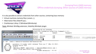 Dumping from LSASS memory
Offline credentials dumping. Other sources of LSASS memory
It is also possible to extract credentials from other sources, containing lsass memory:
• Virtual machines memory files (.vmem…);
• Hibernation files (hiberfil.sys) ;
• Crashdumps (.dmp, C:WindowsMinidump).
Tools: Mimkatz WinDbg extension, Volatility Mimikatz plugin
 