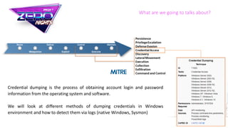 What are we going to talks about?
Credential dumping is the process of obtaining account login and password
information from the operating system and software.
We will look at different methods of dumping credentials in Windows
environment and how to detect them via logs (native Windows, Sysmon)
 