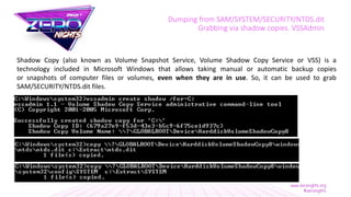 Dumping from SAM/SYSTEM/SECURITY/NTDS.dit
Grabbing via shadow copies. VSSAdmin
Shadow Copy (also known as Volume Snapshot Service, Volume Shadow Copy Service or VSS) is a
technology included in Microsoft Windows that allows taking manual or automatic backup copies
or snapshots of computer files or volumes, even when they are in use. So, it can be used to grab
SAM/SECURITY/NTDS.dit files.
 