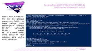 Dumping from SAM/SYSTEM/SECURITY/NTDS.dit
Grabbing via shadow copies. ntdsutil
Ntdsutil.exe is a command-
line tool that provides
management facilities for
Active Directory Domain
Services (AD DS) and Active
Directory Lightweight
Directory Services
(AD LDS). It can be used to
create backup of NTDS
database, using shadow
copies mechanism.
 