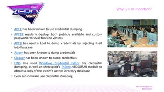 Why is it so important?
• APT1 has been known to use credential dumping
• APT28 regularly deploys both publicly available and custom
password retrieval tools on victims
• APT3 has used a tool to dump credentials by injecting itself
into lsass.exe
• Axiom has been known to dump credentials
• Cleaver has been known to dump credentials
• FIN6 has used Windows Credential Editor for credential
dumping, as well as Metasploit’s PsExec NTDSGRAB module to
obtain a copy of the victim's Active Directory database
• Even ransomware use credential dumping
 
