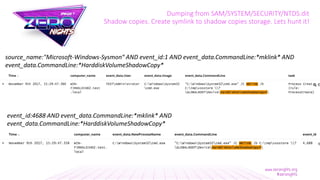 Dumping from SAM/SYSTEM/SECURITY/NTDS.dit
Shadow copies. Create symlink to shadow copies storage. Lets hunt it!
source_name:"Microsoft-Windows-Sysmon“ AND event_id:1 AND event_data.CommandLine:*mklink* AND
event_data.CommandLine:*HarddiskVolumeShadowCopy*
event_id:4688 AND event_data.CommandLine:*mklink* AND
event_data.CommandLine:*HarddiskVolumeShadowCopy*
 
