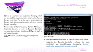 Dumping from NTDS.dit remotely
DCSync
DCSync is a variation on credential dumping which
can be used to acquire sensitive information from a
domain controller. The action works by simulating a
domain controller replication process from a remote
domain controller.
Any member of Administrators, Domain Admins, or
Enterprise Admins as well as Domain Controller
computer accounts are able to run DCSync to pull to
pull credential data.
Tools: Mimikatz, secretsdump.py from Impacket
How it works:
• discovers Domain Controller in the specified domain name.
• requests the Domain Controller replicate the user;
credentials via GetNCChanges (leveraging Directory
Replication Service (DRS) Remote Protocol).
 