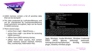 LSASS memory contain a lot of sensitive data
that can be dumped!
This data protected by LsaProtectMemory and
can be unprotected by LsaUnprotectMemory
(used symmetric encryption, keys can be found
in LSASS memory).
There several ways:
• online from ring3 – OpenProcess…;
• online from ring0 – use driver for accessing
LSASS memory;
• offline from LSASS memory dumps;
• offline from other sources, that contain
LSASS memory (virtual machine memory
files, crashdumps, hibernation file).
Dumping from LSASS memory
Tools: Mimikatz, Invoke-Mimikatz, Windows Credential
Editor (WCE), fgdump, pwdump6, pwdumpX,
taskmgr/procdump/sqldumper, WinDbg mimikatz
plugin, Volatility mimikatz plugin
 