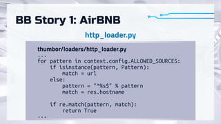 BB Story 1: AirBNB
...

for pattern in context.config.ALLOWED_SOURCES:

if isinstance(pattern, Pattern):

match = url

else:

pattern = "^%s$" % pattern

match = res.hostname



if re.match(pattern, match):

return True

...
http_loader.py
thumbor/loaders/http_loader.py
 
