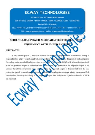 ZERO NO-LOAD POWER AC/DC ADAPTER FOR ELECTRONIC
EQUIPMENT WITH EMBED BATTERY
ABSTRACTS:
A zero no-load power (ZNP) ac/dc adapter for electronic equipment with an embedded battery is
proposed in this letter. The embedded battery is used as a signal source for the detection of load connection.
Depending on the signal of load connection, an operation of the proposed ZNP ac/dc adapter is determined.
When the proposed adapter is connected with a load system, the operation of the proposed adapter is the
same as that of the conventional ac/dc adapter. While the proposed adapter is disconnected from the load
system, the overall proposed adapter is totally turned off. Therefore, the proposed adapter can achieve ZNP
consumption. To verify the validity of the proposed adapter, loss analysis and experimental results of 65 W
are presented.

 