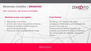 Dimensões ZeroOito | BRANDING
BRANDING
Branding é um conjunto de ações
estratégicas destinadas a administração de
uma ou mais marcas.
Desenvolvemos desde o logotipo até
projetos que envolvem todos os materiais
de comunicação da empresa, impressos e
digitais
 Não possui uma marca;
 Já tem uma marca mas precisa melhorar;
 Precisa de materiais institucionais ou
promocionais pontuais;
 Precisa de uma nova identidade visual;
Momento em que o seu negócio: O que fazemos
Sem uma marca, não seremos lembrados
 