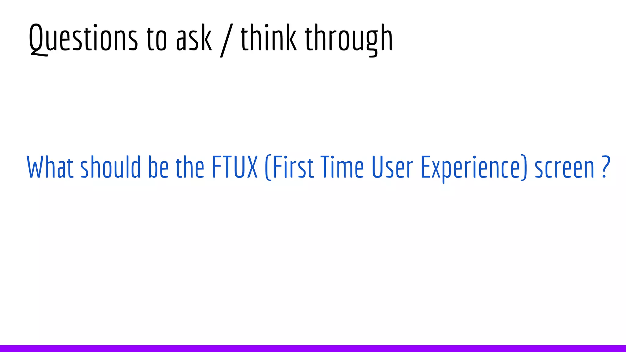 Questions to ask / think through
What should be the FTUX (First Time User Experience) screen ?
