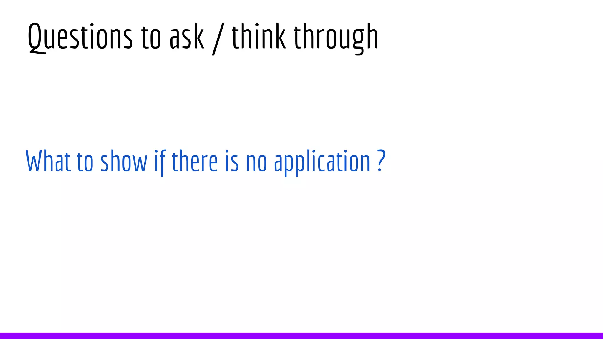 Questions to ask / think through
What to show if there is no application ?