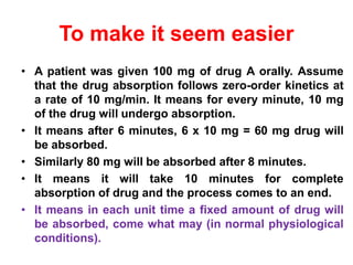 To make it seem easier
• A patient was given 100 mg of drug A orally. Assume
that the drug absorption follows zero-order kinetics at
a rate of 10 mg/min. It means for every minute, 10 mg
of the drug will undergo absorption.
• It means after 6 minutes, 6 x 10 mg = 60 mg drug will
be absorbed.
• Similarly 80 mg will be absorbed after 8 minutes.
• It means it will take 10 minutes for complete
absorption of drug and the process comes to an end.
• It means in each unit time a fixed amount of drug will
be absorbed, come what may (in normal physiological
conditions).
 