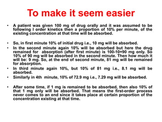 • A patient was given 100 mg of drug orally and it was assumed to be
following I order kinetics then a proportion of 10% per minute, of the
existing concentration at that time will be absorbed.
• So, in first minute 10% of initial drug i.e., 10 mg will be absorbed.
• In the second minute again 10% will be absorbed but here the drug
remained for absorption (after first minute) is 100-10=90 mg only. So
10% of 90 mg will be absorbed in the second minute. Then how much it
will be: 9 mg. So, at the end of second minute, 81 mg will be remained
for absorption.
• In third minute again 10%, but 10% of 81 mg i.e., 8.1 mg will be
absorbed.
• Similarly in 4th minute, 10% of 72.9 mg i.e., 7.29 mg will be absorbed.
• After some time, if 1 mg is remained to be absorbed, then also 10% of
that 1 mg only will be absorbed. That means the first-order process
never comes to an end since it takes place at certain proportion of the
concentration existing at that time.
To make it seem easier
 