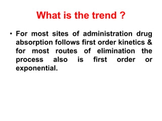 What is the trend ?
• For most sites of administration drug
absorption follows first order kinetics &
for most routes of elimination the
process also is first order or
exponential.
 