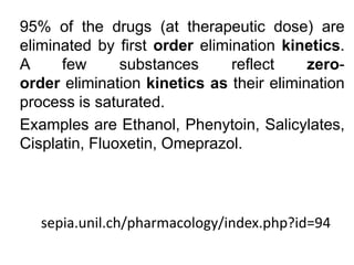 sepia.unil.ch/pharmacology/index.php?id=94
95% of the drugs (at therapeutic dose) are
eliminated by first order elimination kinetics.
A few substances reflect zero-
order elimination kinetics as their elimination
process is saturated.
Examples are Ethanol, Phenytoin, Salicylates,
Cisplatin, Fluoxetin, Omeprazol.
 