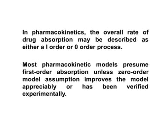 In pharmacokinetics, the overall rate of
drug absorption may be described as
either a I order or 0 order process.
Most pharmacokinetic models presume
first-order absorption unless zero-order
model assumption improves the model
appreciably or has been verified
experimentally.
 