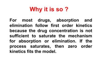 Why it is so ?
For most drugs, absorption and
elimination follow first order kinetics
because the drug concentration is not
sufficient to saturate the mechanism
for absorption or elimination. If the
process saturates, then zero order
kinetics fits the model.
 