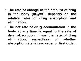 • The rate of change in the amount of drug
in the body (dDB/dt), depends on the
relative rates of drug absorption and
elimination.
• The net rate of drug accumulation in the
body at any time is equal to the rate of
drug absorption minus the rate of drug
elimination, regardless of whether
absorption rate is zero order or first order.
 