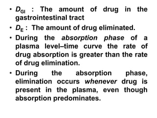 • DGI : The amount of drug in the
gastrointestinal tract
• DE : The amount of drug eliminated.
• During the absorption phase of a
plasma level–time curve the rate of
drug absorption is greater than the rate
of drug elimination.
• During the absorption phase,
elimination occurs whenever drug is
present in the plasma, even though
absorption predominates.
 