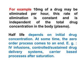 Half life depends on initial drug
concentration. At some time, the zero
order process comes to an end. E. g. :
IV infusions, controlled/sustained drug
delivery systems, carrier based
processes after saturation.
For example 10mg of a drug may be
eliminated per hour, this rate of
elimination is constant and is
independent of the total drug
concentration in the body (plasma).
 