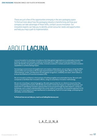 ZERO PACKAGING: REDUCING SINGLE-USE PLASTIC IN PACKAGING
© Lacuna Innovation Ltd. 2019 PAGE 17
ABOUT LACUNA
These are just a few of the opportunities emerging in the zero packaging space.
To find out more about how the packaging industry is transforming and how your
company can take advantage of these shifts, contact Lacuna Innovation. Our
innovation experts can help you to identify unmet consumer needs and opportunities
and help you map a path to implementation.
Lacuna Innovation is a boutique consultancy that helps global organisations to sustainably innovate new
products, services and business models by combining trend, insight and commercial expertise in one
place. We identify new growth opportunities, immerse ourselves in markets and build in-house innovation
capabilities to achieve lasting impact.
Harnessing an environment of tangible tech and creative collaborations, we can help you bring identified
opportunities and concepts to life through experimentation and prototyping. With offices in Cape Town,
Johannesburg, London, and Mauritius we have global recognition, credibility and reach, which allows us
to be at the forefront of Front-End Innovation (FEI).
We are innovation architects in the business of building tangible and sustainable futures. We work with
companies to facilitate their innovation efforts, using our proprietary innovation methodology.
We are not a branding or advertising agency. We seek opportunities for our clients to ensure that they
remain competitively innovative. We identify and monitor trends that impact our clients’ businesses, and
assist them in identifying innovation opportunities to be pursued through focused research, a series of
workshops, and a unique understanding of the unmet needs of consumers. Our proactive approach to FEI
allows us to move beyond concept development to developing Proof-of-Concept design, prototyping and
ultimately, commercialisation.
To find out how we can help you, reach us at hello@the-lacuna.com
 