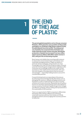 ZERO PACKAGING: REDUCING SINGLE-USE PLASTIC IN PACKAGING
© Lacuna Innovation Ltd. 2019 PAGE 3
THE (END
OF THE) AGE
OF PLASTIC
The growing global population and on-the-go consumer
lifestyles, which generate vast quantities of disposable
packaging, are resulting in high plastic pollution levels,
threatening both land and sea life. The widespread
use of plastics has surpassed that of all other man-
made materials except cement and steel. Worldwide
production of plastic has increased from two million
metric tonnes in 1950 to 348 million metric tonnes in
2017, with just 10% of that being recycled.
Brand owners and retailers face mounting public pressure
to reduce their environmental impact and embrace more
sustainable packaging solutions. Single-use plastics in
particular (straws, packaging, eating utensils, etc.) have
increasingly come under fire, becoming the subject of brands’
corporate citizenship goals and government regulations alike.
Consumers are increasingly mindful of the impact of their
purchases on their health and the environment, with more
and more shoppers choosing products that are sourced —
and packaged — responsibly, holding brands to account for
unsustainable practices.
Forward-thinking brands are responding to this pressure
by embracing environmentally-friendly alternatives such as
packaging-free solutions, refillable packaging solutions and
bioplastics as well as implementing more robust recycling
schemes and circular economies. Meanwhile, less scrupulous
brands are resorting to ‘greenwashing’ tactics that attempt to
win eco-conscious consumers’ loyalty through minor changes
and effective marketing, without making real improvements to
the sustainability of their practices.
There is an opportunity for FMCG companies to differentiate
themselves while making a difference by embracing
sustainable business practices that include eco-friendly
packaging solutions and encouraging their business partners
to follow suit.
1
 