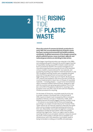 ZERO PACKAGING: REDUCING SINGLE-USE PLASTIC IN PACKAGING
© Lacuna Innovation Ltd. 2019 PAGE 4
THE RISING
TIDE
OF PLASTIC
WASTE
Since the outset of commercial plastic production in
early 1907, the uncontrolled disposal of plastic waste
has been causing environmental and health problems
worldwide. As global awareness of the dangers posed by
plastic pollution grows, many municipal, regional, and
national governments are deciding to take action.
China began importing secondary raw materials in the 1980s
and subsequently grew to become the world’s largest importer
of recyclables, buying around 60% of plastic waste exported
by G7 countries by mid-2017. The country’s emergence as a
manufacturing powerhouse towards the end of the twentieth
century created a massive demand for raw materials, and
purchasing recycling scrap helped to meet this demand. In July
2017, the global recycling industry was completely disrupted
when the Chinese government announced that it would
begin taking action to phase out such imports. By the end of
2017, imports had dropped to 10% and at the start of 2018, the
country implemented an import ban on 24 types of recyclable
materials — including plastics — as part of an environmental
reform movement dubbed ‘National Sword’, designed to deal
with the country’s own growing waste problems. Prior to the
ban, some 95% of the plastics collected for recycling in the
European Union and 70% in the US were sold and shipped to
Chinese processors for recycling.
On the heels of China’s ban, recyclable waste found its way
to smaller markets in Southeast Asia. In the first half of
2018, imports of plastic trash increased by 56% in Indonesia,
doubled in Vietnam, and rose in Thailand by 1,370%, while
Malaysia became the world’s biggest importer of plastic scrap
— its volume is now double that of China and Hong Kong,
according to an analysis of trade data by the Financial Times.
These nations do not have the capacity to deal with the waste
influx and are already considering imposing restrictions of
their own. Meanwhile, most waste management companies
requested to handle the extra plastic waste have already
reached their legal limits. There is an urgent need for plastic
recycling infrastructure and plastic reduction measures around
the world. Unfortunately, it will take time to establish such
infrastructure, and in the meantime, much plastic waste is
being incinerated or ending up in landfills and waterways.
2
 