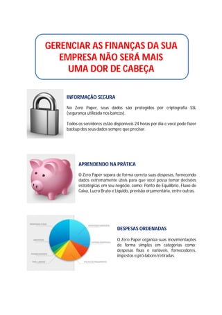GERENCIAR AS FINANÇAS DA SUA
EMPRESA NÃO SERÁ MAIS
UMA DOR DE CABEÇA
INFORMAÇÃO SEGURA
No Zero Paper, seus dados são protegidos por criptografia SSL
(segurança utilizada nos bancos).
Todos os servidores estão disponíveis 24 horas por dia e você pode fazer
backup dos seus dados sempre que precisar.

APRENDENDO NA PRÁTICA
O Zero Paper separa de forma correta suas despesas, fornecendo
dados extremamente úteis para que você possa tomar decisões
estratégicas em seu negócio, como: Ponto de Equilíbrio, Fluxo de
Caixa, Lucro Bruto e Líquido, previsão orçamentária, entre outras.

DESPESAS ORDENADAS
O Zero Paper organiza suas movimentações
de forma simples em categorias como:
despesas fixas e variáveis, fornecedores,
impostos e pró-labore/retiradas.

 