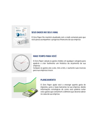 SEUS DADOS NO SEU E-MAIL
O Zero Paper lhe mantém atualizado com e-mails semanais para que
você possa acompanhar o progresso financeiro da sua empresa.

MAIS TEMPO PARA VOCÊ
O Zero Paper calcula os gastos médios em qualquer categoria para
ajudá-lo a criar facilmente um histórico do orçamento da sua
empresa.
Compare os gastos ano a ano, mês a mês, e aumente suas reservas
para sua empresa crescer.

PLANEJAMENTO
O Zero Paper ajuda você a enxergar quanto gasta de
impostos, juros e taxas bancárias na sua empresa, dando
informações estratégicas de como você poderia evitar
estes gastos que consomem o dinheiro que deveria sobrar
no caixa da sua empresa.

 