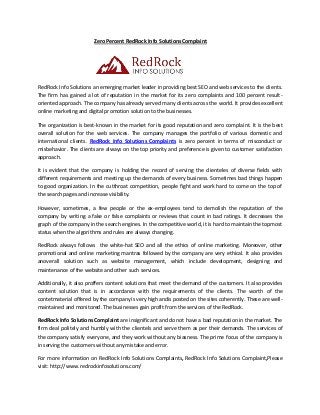 Zero Percent RedRock Info Solutions Complaint 
RedRock Info Solutions an emerging market leader in providing best SEO and web services to the clients. The firm has gained a lot of reputation in the market for its zero complaints and 100 percent result- oriented approach. The company has already served many clients across the world. It provides excellent online marketing and digital promotion solution to the businesses. 
The organization is best-known in the market for its good reputation and zero complaint. It is the best overall solution for the web services. The company manages the portfolio of various domestic and international clients. RedRock Info Solutions Complaints is zero percent in terms of misconduct or misbehavior. The clients are always on the top priority and preference is given to customer satisfaction approach. 
It is evident that the company is holding the record of serving the clienteles of diverse fields with different requirements and meeting up the demands of every business. Sometimes bad things happen to good organization. In the cutthroat competition, people fight and work hard to come on the top of the search pages and increase visibility. 
However, sometimes, a few people or the ex-employees tend to demolish the reputation of the company by writing a fake or false complaints or reviews that count in bad ratings. It decreases the graph of the company in the search engines. In the competitive world, it is hard to maintain the topmost status when the algorithms and rules are always changing. 
RedRock always follows the white-hat SEO and all the ethics of online marketing. Moreover, other promotional and online marketing mantras followed by the company are very ethical. It also provides anoverall solution such as website management, which include development, designing and maintenance of the website and other such services. 
Additionally, it also proffers content solutions that meet the demand of the customers. It also provides content solution that is in accordance with the requirements of the clients. The worth of the contetmaterial offered by the company is very high andis posted on the sites coherently. These are well- maintained and monitored. The businesses gain profit from the services of the RedRock. 
RedRock Info Solutions Complaint are insignificant and do not have a bad reputation in the market. The firm deal politely and humbly with the clientels and serve them as per their demands. The services of the company satisfy everyone, and they work without any biasness. The prime focus of the company is in serving the customers without any mistake and error. 
For more information on RedRock Info Solutions Complaints, RedRock Info Solutions Complaint,Please visit: http://www.redrockinfosolutions.com/ 