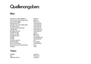 Quellenangaben:
Bilder:
Otto Piene vor 2 seiner Feuerbildern: 		 artinfo.com
Otto Piene, Heinz Mack, Günther Uecker:		 dieZeit.com
Ducumenta lll Ausstellung:				4321zero.com
Buchpräsentation 1961:				zerofoundation.de
Otto Piene, Heinz Mack, Günther Uecker:		 zerofoundation.de
Lichtscheiben Uecker:				zerofoundation.de
Zwischen Himmel und Erde Mack:			 zerofoundation.de
Lichtballett Piene:					2frenchmagazin.com
Retrospektive Lichtraum:				zerofoundation.de
Feuerbild Otto Piene:				wdr5.de
Otto Piene im Atelier:				 lightlive.com
Rasterbild Otto Piene:				4321zero.com
Rauchbild:					berardocollection.com
Feuerbild:					zerofoundation.de
olympische Spiele 1972:				orf.at
Retrospektive Berlin:				Kunstundfilm.de
Fleur du Mal, Otto Piene				 ruhrnachrichten.de
Die Sonne kommt näher 1966 Otto Piene:		 taz.de
Lichtgeister:					wdr.de
Videos:
Lichtballett:					youtube.com
Zero:						4321zero.com
Proliferation of the sun:				 youtube.com
 