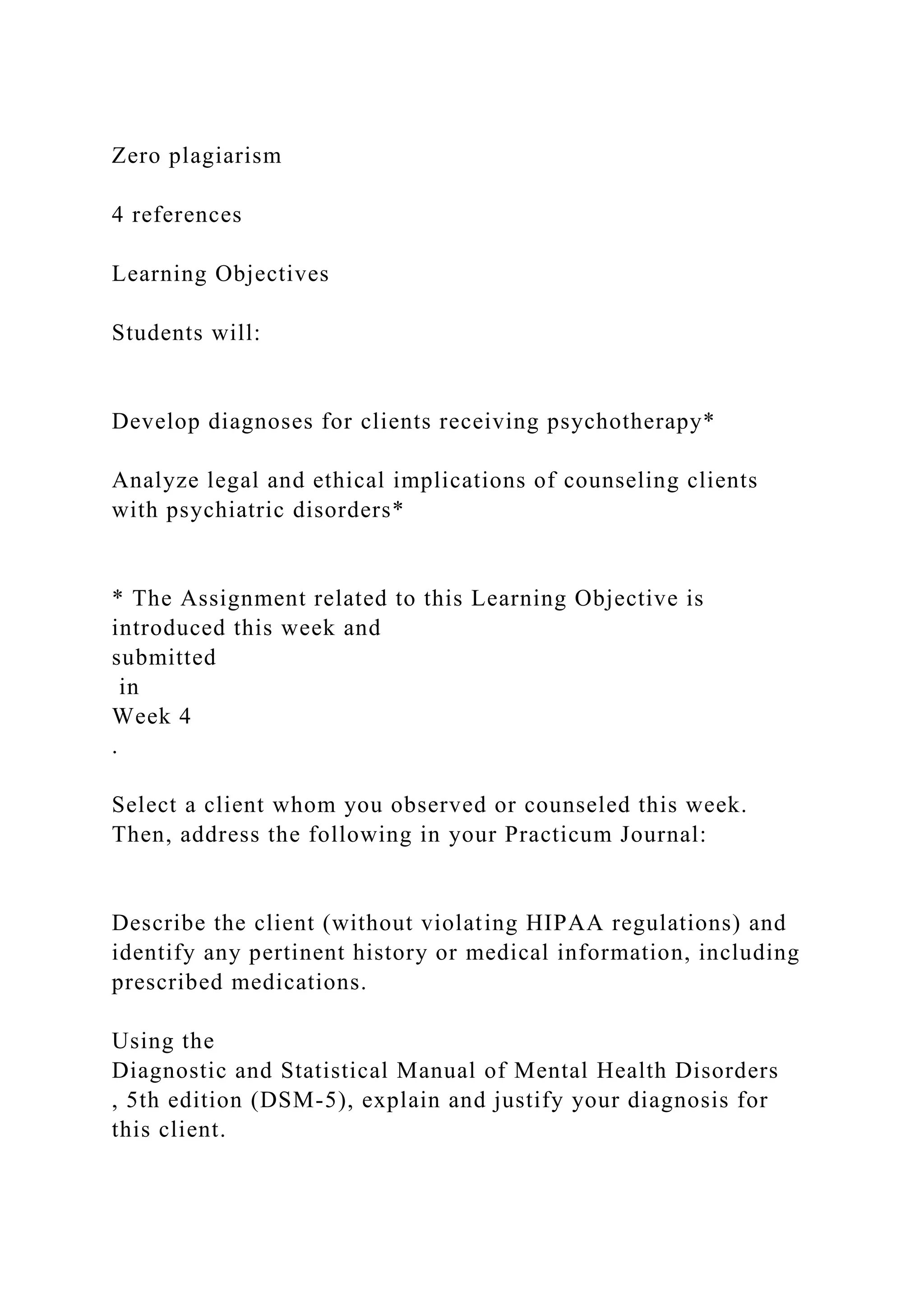 Zero plagiarism
4 references
Learning Objectives
Students will:
Develop diagnoses for clients receiving psychotherapy*
Analyze legal and ethical implications of counseling clients
with psychiatric disorders*
* The Assignment related to this Learning Objective is
introduced this week and
submitted
in
Week 4
.
Select a client whom you observed or counseled this week.
Then, address the following in your Practicum Journal:
Describe the client (without violating HIPAA regulations) and
identify any pertinent history or medical information, including
prescribed medications.
Using the
Diagnostic and Statistical Manual of Mental Health Disorders
, 5th edition (DSM-5), explain and justify your diagnosis for
this client.